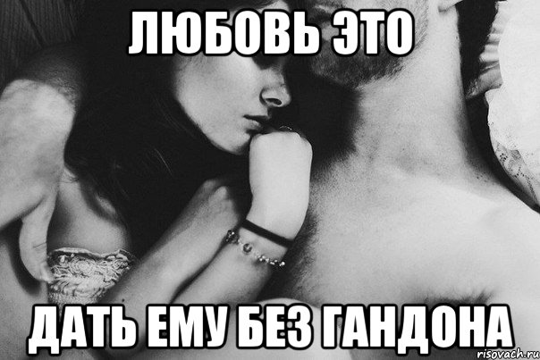 Любовь это Дать ему без гандона