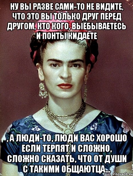 Ну вы разве сами-то не видите, что это вы только друг перед другом, кто кого, выёбываетесь и понты кидаете , а люди-то, люди вас хорошо если терпят и сложно, сложно сказать, что от души с такими общаютца...
