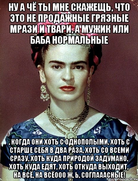 Ну а чё ты мне скажещь, что это не продажные грязные мрази и твари, а мужик или баба нормальные , когда они хоть с однополыми, хоть с старше себя в два раза, хоть со всеми сразу, хоть куда природой задумано, хоть куда едят, хоть откуда выходит, на всё, на всёооо ж, Ь, соглааасные!, Мем Magdalena Carmen Frieda Kahlo Ca