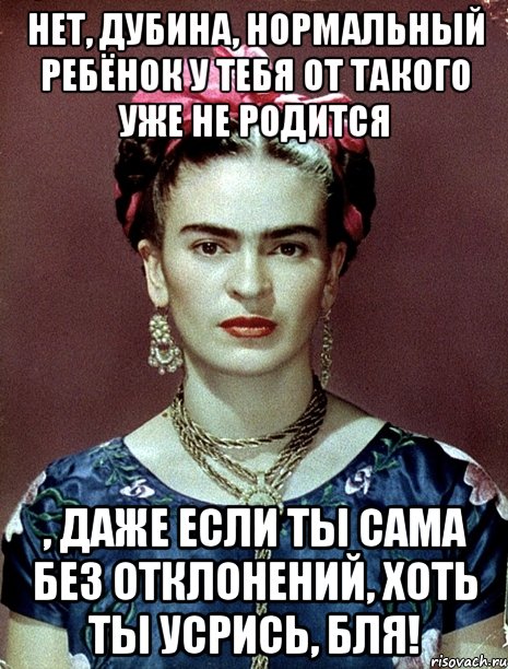 Нет, дубина, нормальный ребёнок у тебя от такого уже не родится , даже если ты сама без отклонений, хоть ты усрись, бля!, Мем Magdalena Carmen Frieda Kahlo Ca