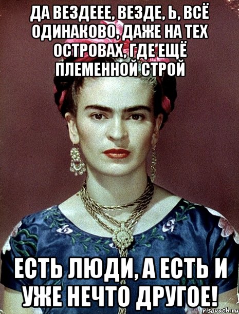 Да вездеее, везде, Ь, всё одинаково, даже на тех островах, где ещё племенной строй Есть люди, а есть и уже нечто другое!, Мем Magdalena Carmen Frieda Kahlo Ca