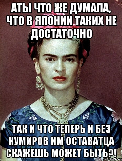 АТЫ что же думала, что в Японии таких не достаточно Так и что теперь и без кумиров им оставатца скажешь может быть?!, Мем Magdalena Carmen Frieda Kahlo Ca