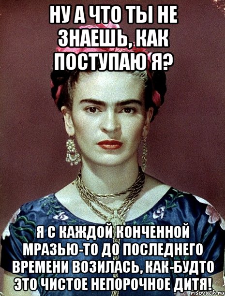 Ну а что ты не знаешь, как поступаю я? Я с каждой конченной мразью-то до последнего времени возилась, как-будто это чистое непорочное дитя!, Мем Magdalena Carmen Frieda Kahlo Ca