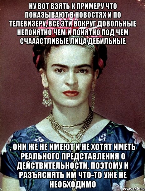 Ну вот взять к примеру что показывают в новостях и по телевизеру, все эти вокруг довольные непонятно чем и понятно под чем счааастливые лица дебильные , они же не имеют и не хотят иметь реального представления о действительности, поэтому и разъяснять им что-то уже не необходимо