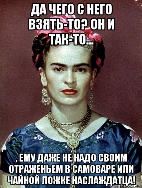 Да чего с него взять-то? Он и так-то... , ему даже не надо своим отраженьем в самоваре или чайной ложке наслаждатца!, Мем Magdalena Carmen Frieda Kahlo Ca