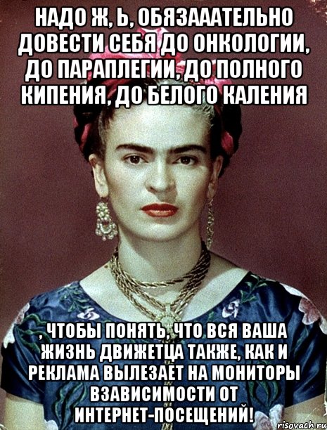 Надо ж, Ь, обязааательно довести себя до онкологии, до параплегии, до полного кипения, до белого каления , чтобы понять, что вся ваша жизнь движетца также, как и реклама вылезает на мониторы взависимости от интернет-посещений!, Мем Magdalena Carmen Frieda Kahlo Ca