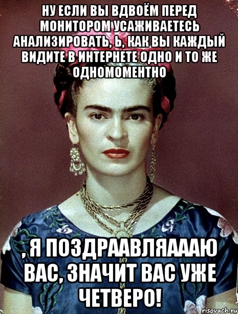 Ну если вы вдвоём перед монитором усаживаетесь анализировать, Ь, как вы каждый видите в интернете одно и то же одномоментно , я поздраавляаааю вас, значит вас уже четверо!, Мем Magdalena Carmen Frieda Kahlo Ca