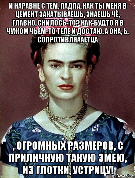 И наравне с тем, падла, как ты меня в цемент закатываешь, знаешь чё, главно, снилось-то? Как-будто я в чужом чьём-то теле и достаю, а она, Ь, сопротивляааетца , огромных размеров, с приличную такую змею, из глотки, устрицу!, Мем Magdalena Carmen Frieda Kahlo Ca