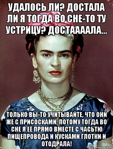 Удалось ли? Достала ли я тогда во сне-то ту устрицу? Достаааала... Только вы-то учитывайте, что они же с присосками, потому тогда во сне я её прямо вместе с часьтю пищепровода и кусками глотки и отодрала!, Мем Magdalena Carmen Frieda Kahlo Ca