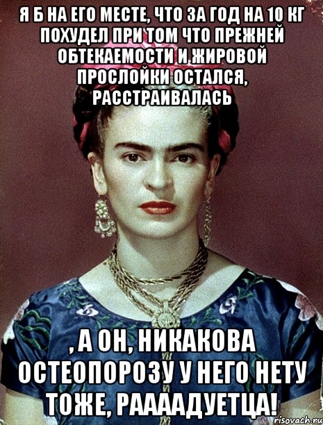 Я б на его месте, что за год на 10 кг похудел при том что прежней обтекаемости и жировой прослойки остался, расстраивалась , а он, никакова остеопорозу у него нету тоже, раааадуетца!, Мем Magdalena Carmen Frieda Kahlo Ca