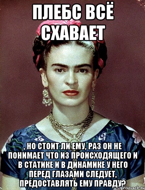 Плебс всё схавает , но стоит ли ему, раз он не понимает что из происходящего и в статике и в динамике у него перед глазами следует, предоставлять ему правду?