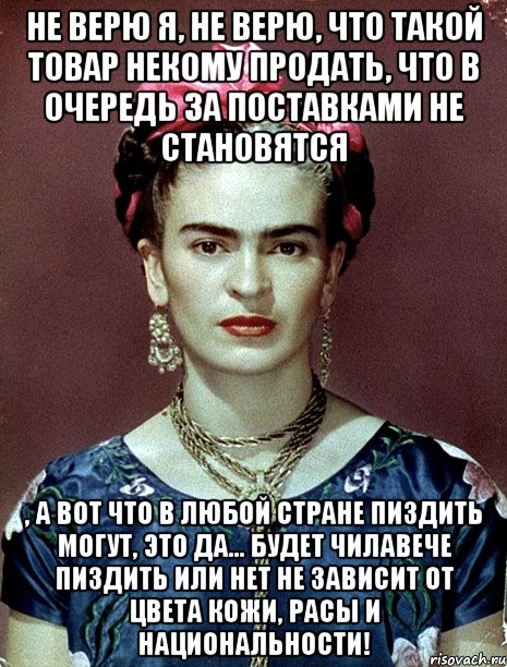 Не верю я, не верю, что такой товар некому продать, что в очередь за поставками не становятся , а вот что в любой стране пиздить могут, это да... будет чилавече пиздить или нет не зависит от цвета кожи, расы и национальности!, Мем Magdalena Carmen Frieda Kahlo Ca