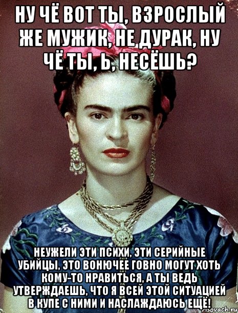 Ну чё вот ты, взрослый же мужик, не дурак, ну чё ты, Ь, несёшь? Неужели эти психи, эти серийные убийцы, это вонючее говно могут хоть кому-то нравиться, а ты ведь утверждаешь, что я всей этой ситуацией в купе с ними и наслаждаюсь ещё!, Мем Magdalena Carmen Frieda Kahlo Ca