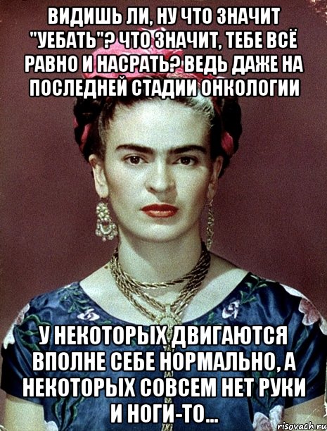 Видишь ли, ну что значит "уебать"? Что значит, тебе всё равно и насрать? Ведь даже на последней стадии онкологии у некоторых двигаются вполне себе нормально, а некоторых совсем нет руки и ноги-то..., Мем Magdalena Carmen Frieda Kahlo Ca