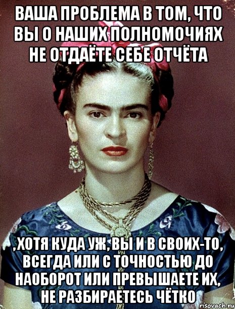 Ваша проблема в том, что вы о наших полномочиях не отдаёте себе отчёта , хотя куда уж, вы и в своих-то, всегда или с точностью до наоборот или превышаете их, не разбираетесь чётко, Мем Magdalena Carmen Frieda Kahlo Ca