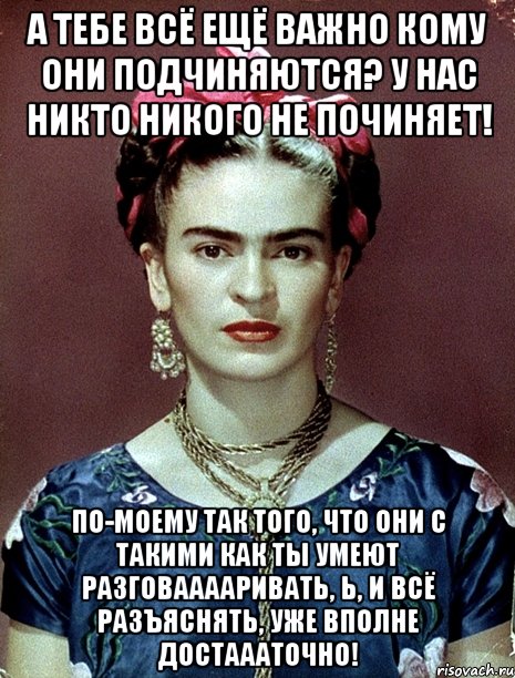 а тебе всё ещё важно кому они подчиняются? У нас никто никого не починяет! по-моему так того, что они с такими как ты умеют разговааааривать, Ь, и всё разъяснять, уже вполне достаааточно!, Мем Magdalena Carmen Frieda Kahlo Ca