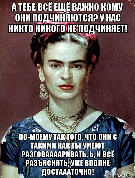 а тебе всё ещё важно кому они подчиняются? У нас никто никого не подчиняет! по-моему так того, что они с такими как ты умеют разговааааривать, Ь, и всё разъяснять, уже вполне достаааточно!, Мем Magdalena Carmen Frieda Kahlo Ca