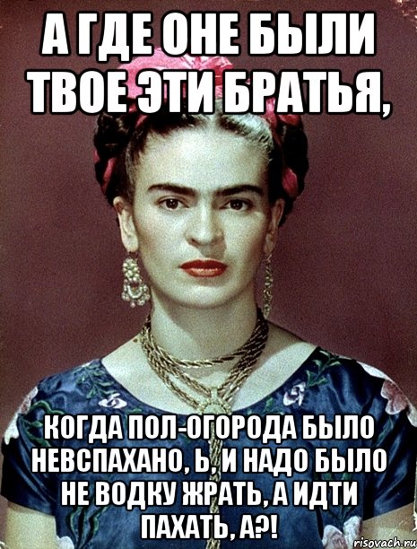 А где оне были твое эти братья, когда пол-огорода было невспахано, Ь, и надо было не водку жрать, а идти пахать, а?!, Мем Magdalena Carmen Frieda Kahlo Ca