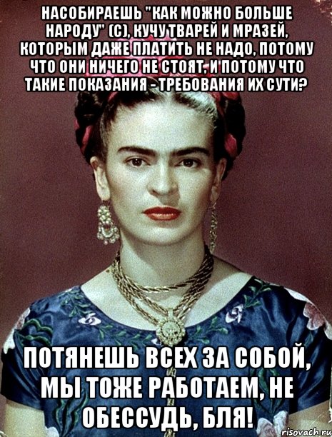 Насобираешь "как можно больше народу" (с), кучу тварей и мразей, которым даже платить не надо, потому что они ничего не стоят, и потому что такие показания - требования их сути? Потянешь всех за собой, мы тоже работаем, не обессудь, бля!, Мем Magdalena Carmen Frieda Kahlo Ca