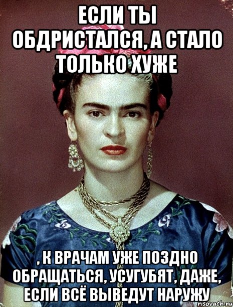 Если ты обдристался, а стало только хуже , к врачам уже поздно обращаться, усугубят, даже, если всё выведут наружу, Мем Magdalena Carmen Frieda Kahlo Ca