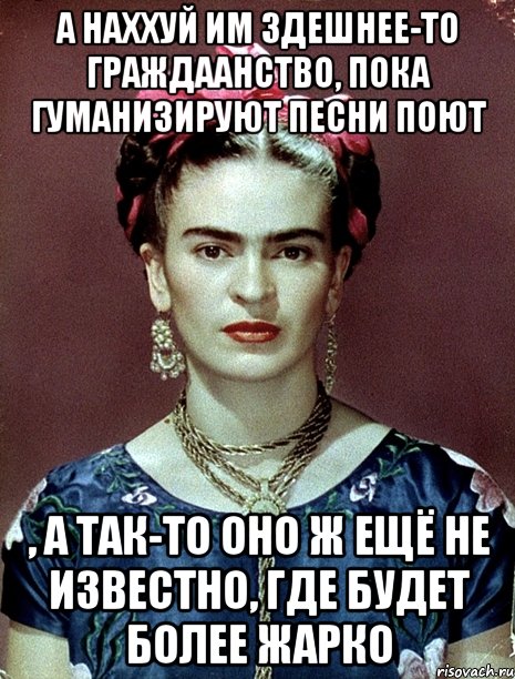 А наххуй им здешнее-то граждаанство, пока гуманизируют песни поют , а так-то оно ж ещё не известно, где будет более жарко, Мем Magdalena Carmen Frieda Kahlo Ca