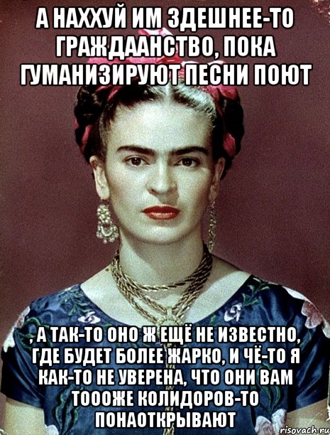 А наххуй им здешнее-то граждаанство, пока гуманизируют песни поют , а так-то оно ж ещё не известно, где будет более жарко, и чё-то я как-то не уверена, что они вам тоооже колидоров-то понаоткрывают, Мем Magdalena Carmen Frieda Kahlo Ca