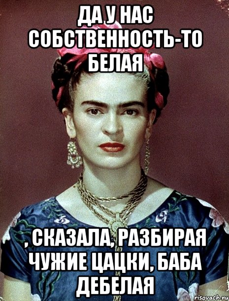 Да у нас собственность-то белая , сказала, разбирая чужие цацки, баба дебелая, Мем Magdalena Carmen Frieda Kahlo Ca