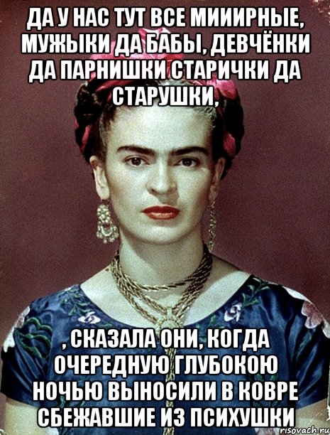 Да у нас тут все мииирные, мужыки да бабы, девчёнки да парнишки старички да старушки, , сказала они, когда очередную глубокою ночью выносили в ковре сбежавшие из психушки, Мем Magdalena Carmen Frieda Kahlo Ca