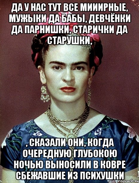 Да у нас тут все мииирные, мужыки да бабы, девчёнки да парнишки, старички да старушки, , сказали они, когда очередную глубокою ночью выносили в ковре сбежавшие из психушки, Мем Magdalena Carmen Frieda Kahlo Ca