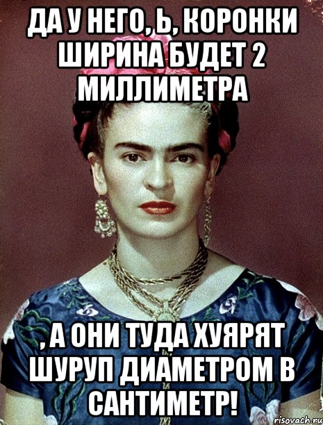 Да у него, Ь, коронки ширина будет 2 миллиметра , а они туда хуярят шуруп диаметром в сантиметр!, Мем Magdalena Carmen Frieda Kahlo Ca