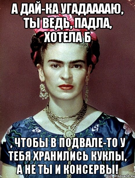 А дай-ка угадааааю, ты ведь, падла, хотела б , чтобы в подвале-то у тебя хранились куклы, а не ты и консервы!, Мем Magdalena Carmen Frieda Kahlo Ca