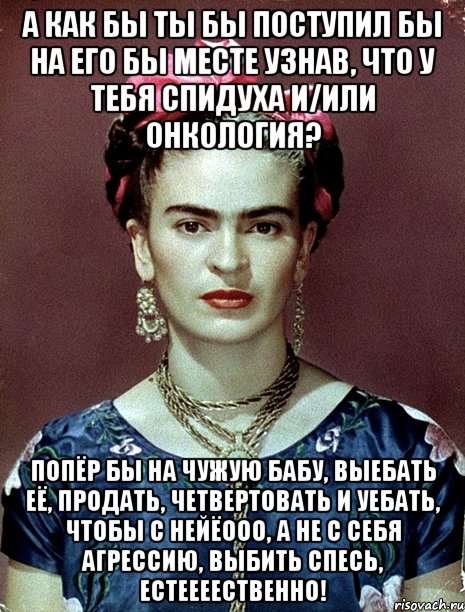 А как бы ты бы поступил бы на его бы месте узнав, что у тебя спидуха и/или онкология? Попёр бы на чужую бабу, выебать её, продать, четвертовать и уебать, чтобы с нейёооо, а не с себя агрессию, выбить спесь, естеееественно!, Мем Magdalena Carmen Frieda Kahlo Ca