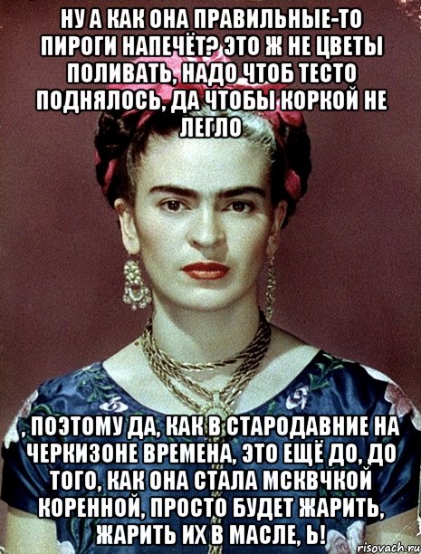 Ну а как она правильные-то пироги напечёт? Это ж не цветы поливать, надо чтоб тесто поднялось, да чтобы коркой не легло , поэтому да, как в стародавние на Черкизоне времена, это ещё до, до того, как она стала мсквчкой коренной, просто будет жарить, жарить их в масле, Ь!, Мем Magdalena Carmen Frieda Kahlo Ca