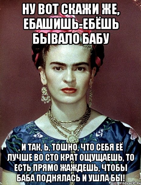 Ну вот скажи же, ебашишь-ебёшь бывало бабу , и так, Ь, тошно, что себя её лучше во сто крат ощущаешь, то есть прямо жаждешь, чтобы баба поднялась и ушла бы!, Мем Magdalena Carmen Frieda Kahlo Ca