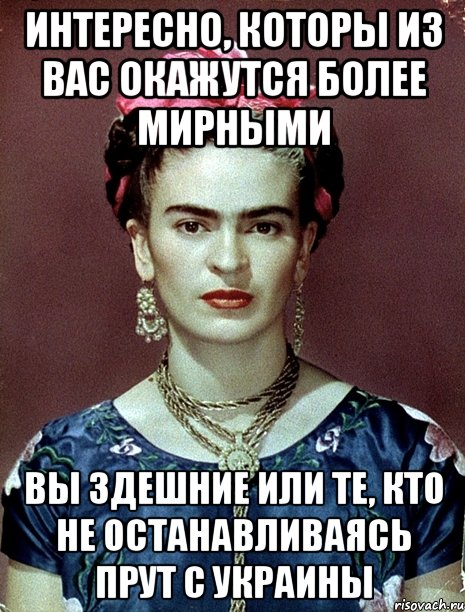 интересно, которы из вас окажутся более мирными вы здешние или те, кто не останавливаясь прут с украины, Мем Magdalena Carmen Frieda Kahlo Ca