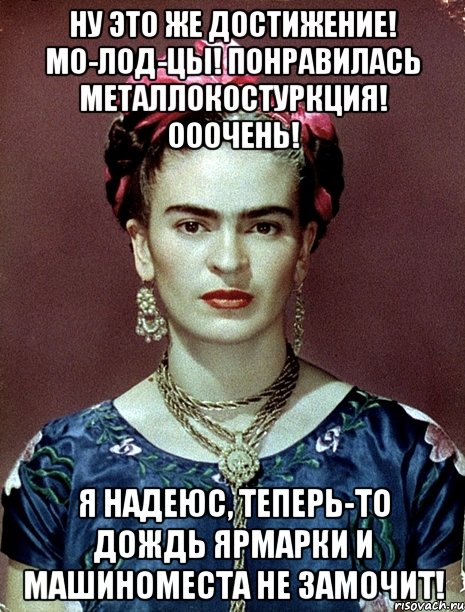 Ну это же достижение! Мо-лод-цы! Понравилась металлокостуркция! Ооочень! Я надеюс, теперь-то дождь ярмарки и машиноместа не замочит!, Мем Magdalena Carmen Frieda Kahlo Ca