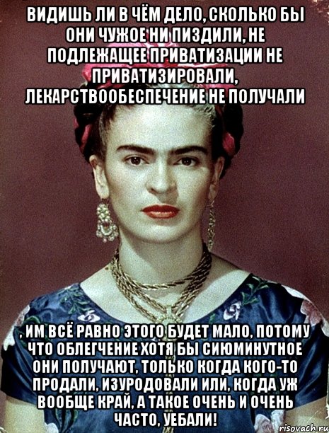 Видишь ли в чём дело, сколько бы они чужое ни пиздили, не подлежащее приватизации не приватизировали, лекарствообеспечение не получали , им всё равно этого будет мало, потому что облегчение хотя бы сиюминутное они получают, только когда кого-то продали, изуродовали или, когда уж вообще край, а такое очень и очень часто, уебали!, Мем Magdalena Carmen Frieda Kahlo Ca