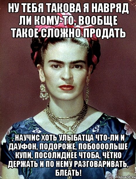 Ну тебя такова я навряд ли кому-то, вообще такое сложно продать , научис хоть улыбатца что-ли и дауфон, подороже, побоооольше купи, посолиднее чтоба, чётко держать и по нему разговаривать, блеать!, Мем Magdalena Carmen Frieda Kahlo Ca