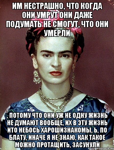 им нестрашно, что когда они умрут они даже подумать не смогут, что они умерли , потому что они уж не одну жизнь не думают вообще, их в эту жизнь ито небось харошизнакомы, Ь, по блату, иначе я не знаю, как такое можно протащить, засунули, Мем Magdalena Carmen Frieda Kahlo Ca