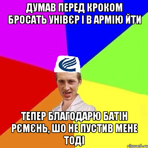 Думав перед кроком бросать унівєр і в армію йти Тепер благодарю батін рємєнь, шо не пустив мене тоді
