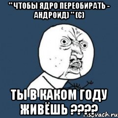 " чтобы ядро переобирать - андроид) " (с) ТЫ В КАКОМ ГОДУ ЖИВЁШЬ ????