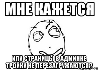 МНЕ КАЖЕТСЯ ИЛИ СТРАНИЦЫ В АДМИНКЕ ТРОЙКИ НЕ ПЕРЕЗАГРУЖАЮТСЯ?, Мем Мне кажется или