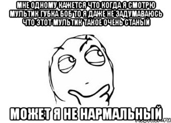 Мне одному кажется что когда я смотрю мультик губка боб то я даже не задумаваюсь что этот мультик такое очень станый Может я не нармальный, Мем Мне кажется или