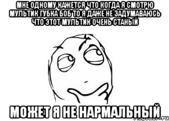 Мне одному кажется что когда я смотрю мультик губка боб то я даже не задумаваюсь что этот мультик очень станый Может я не нармальный, Мем Мне кажется или