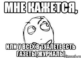 Мне кажется, или у всех в туалете есть газеты,журналы, Мем Мне кажется или