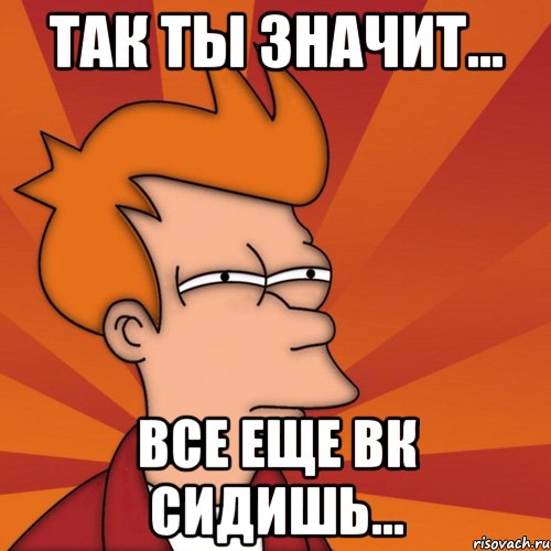 Так ты значит... Все еще вк сидишь..., Мем Мне кажется или (Фрай Футурама)