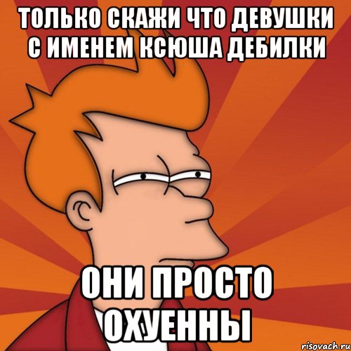 Только скажи что девушки с именем ксюша дебилки Они просто охуенны, Мем Мне кажется или (Фрай Футурама)