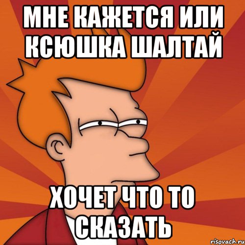 Мне кажется или Ксюшка ШАЛТАЙ ХОЧЕТ ЧТО ТО СКАЗАТЬ, Мем Мне кажется или (Фрай Футурама)