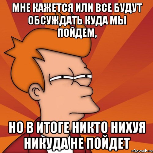 Мне кажется или все будут обсуждать куда мы пойдем, но в итоге никто нихуя никуда не пойдет, Мем Мне кажется или (Фрай Футурама)