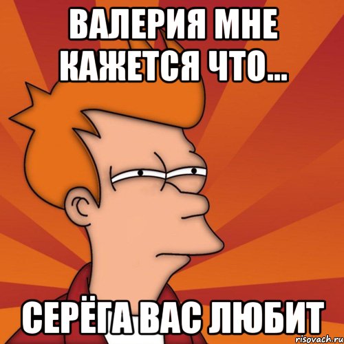 Валерия мне кажется что... Серёга вас любит, Мем Мне кажется или (Фрай Футурама)